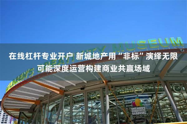 在线杠杆专业开户 新城地产用“非标”演绎无限可能深度运营构建商业共赢场域