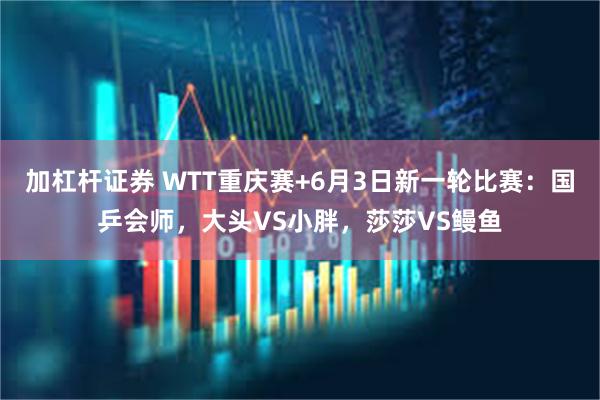 加杠杆证券 WTT重庆赛+6月3日新一轮比赛：国乒会师，大头VS小胖，莎莎VS鳗鱼