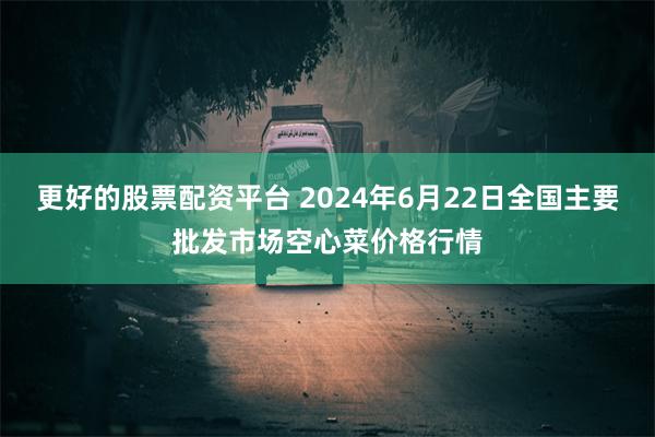 更好的股票配资平台 2024年6月22日全国主要批发市场空心菜价格行情