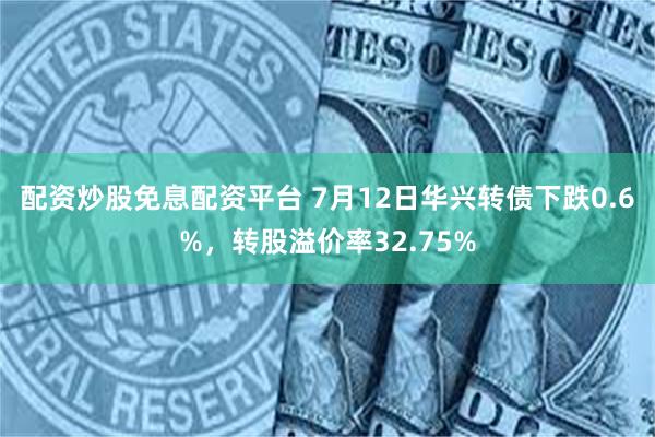 配资炒股免息配资平台 7月12日华兴转债下跌0.6%，转股溢价率32.75%