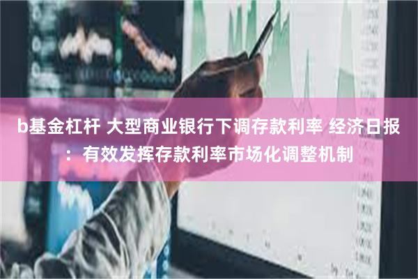 b基金杠杆 大型商业银行下调存款利率 经济日报：有效发挥存款利率市场化调整机制