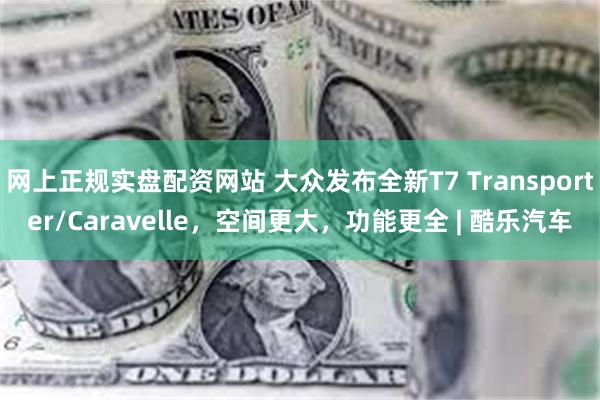 网上正规实盘配资网站 大众发布全新T7 Transporter/Caravelle，空间更大，功能更全 | 酷乐汽车