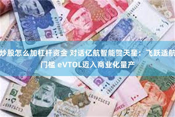 炒股怎么加杠杆资金 对话亿航智能贺天星：飞跃适航门槛 eVTOL迈入商业化量产